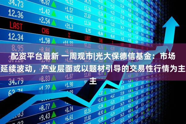 配资平台最新 一周观市|光大保德信基金：市场延续波动，产业层面或以题材引导的交易性行情为主