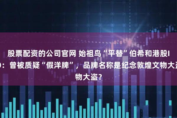 股票配资的公司官网 始祖鸟“平替”伯希和港股IPO：曾被质疑“假洋牌”，品牌名称是纪念敦煌文物大盗？
