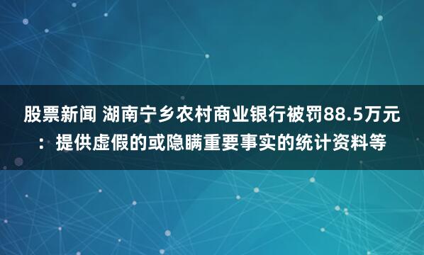 股票新闻 湖南宁乡农村商业银行被罚88.5万元：提供虚假的或隐瞒重要事实的统计资料等