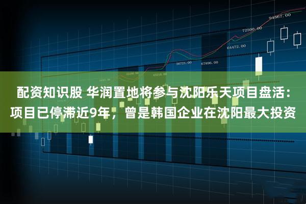 配资知识股 华润置地将参与沈阳乐天项目盘活：项目已停滞近9年，曾是韩国企业在沈阳最大投资