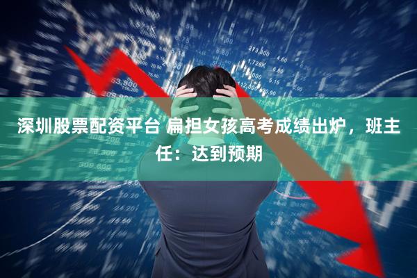 深圳股票配资平台 扁担女孩高考成绩出炉，班主任：达到预期