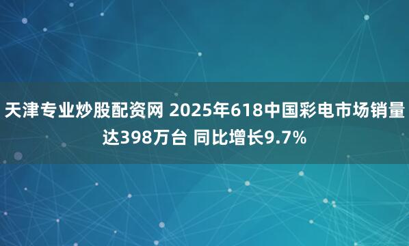 天津专业炒股配资网 2025年618中国彩电市场销量达398万台 同比增长9.7%