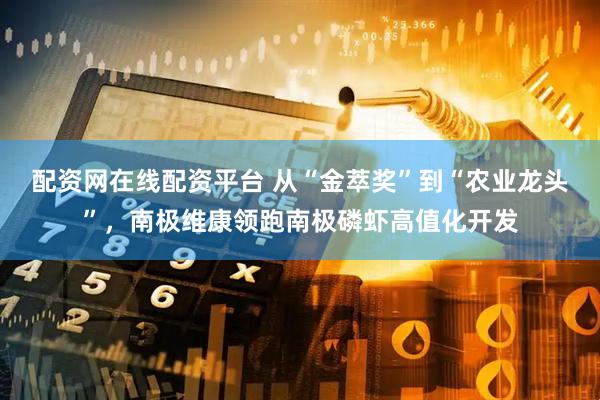 配资网在线配资平台 从“金萃奖”到“农业龙头”，南极维康领跑南极磷虾高值化开发