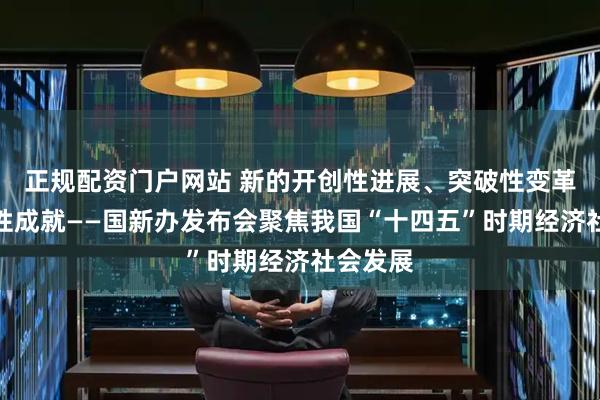 正规配资门户网站 新的开创性进展、突破性变革、历史性成就——国新办发布会聚焦我国“十四五”时期经济社会发展