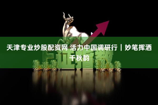 天津专业炒股配资网 活力中国调研行｜妙笔挥洒千秋韵