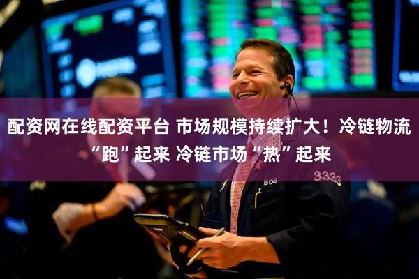 配资网在线配资平台 市场规模持续扩大！冷链物流“跑”起来 冷链市场“热”起来