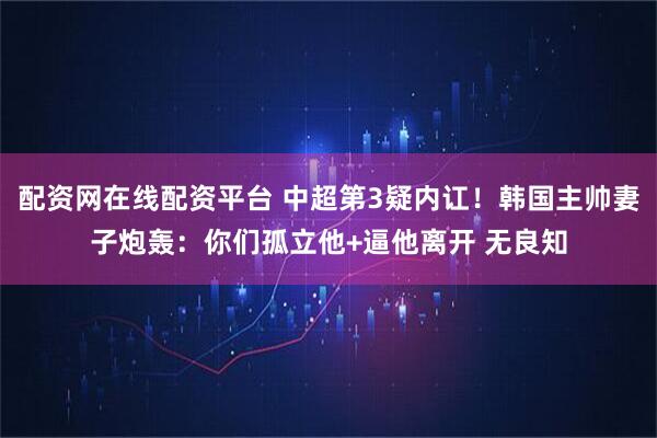 配资网在线配资平台 中超第3疑内讧！韩国主帅妻子炮轰：你们孤立他+逼他离开 无良知