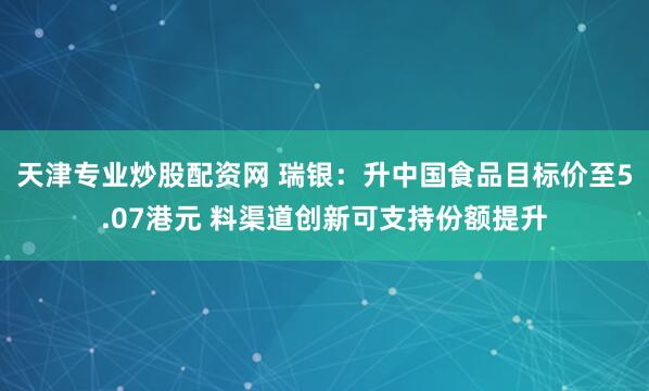 天津专业炒股配资网 瑞银：升中国食品目标价至5.07港元 料渠道创新可支持份额提升