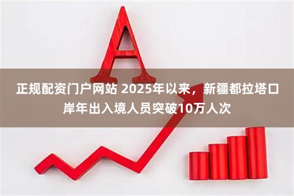 正规配资门户网站 2025年以来，新疆都拉塔口岸年出入境人员突破10万人次