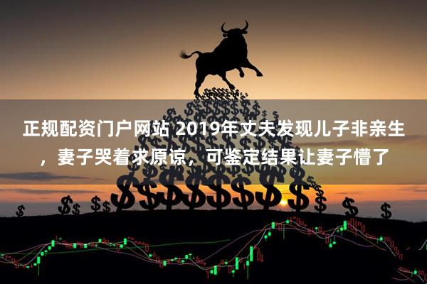 正规配资门户网站 2019年丈夫发现儿子非亲生，妻子哭着求原谅，可鉴定结果让妻子懵了
