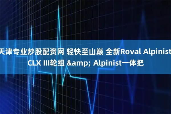 天津专业炒股配资网 轻快至山巅 全新Roval Alpinist CLX III轮组 & Alpinist一体把