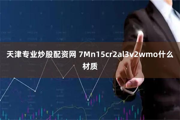 天津专业炒股配资网 7Mn15cr2al3v2wmo什么材质