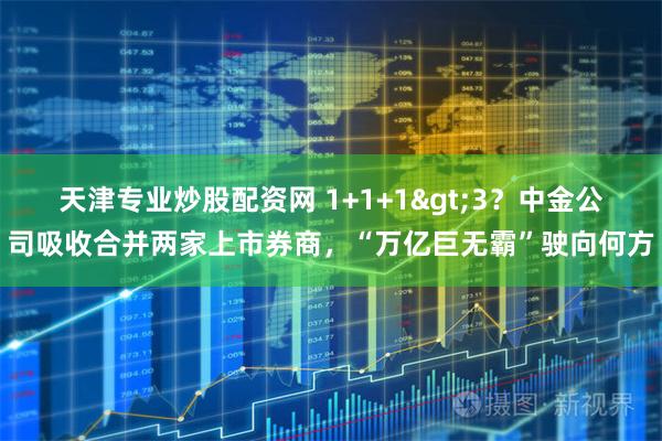天津专业炒股配资网 1+1+1>3？中金公司吸收合并两家上市券商，“万亿巨无霸”驶向何方