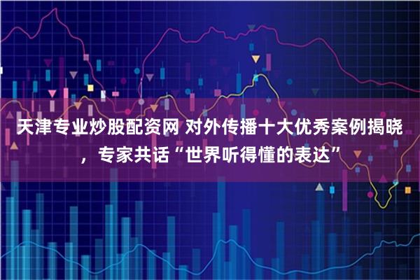 天津专业炒股配资网 对外传播十大优秀案例揭晓，专家共话“世界听得懂的表达”