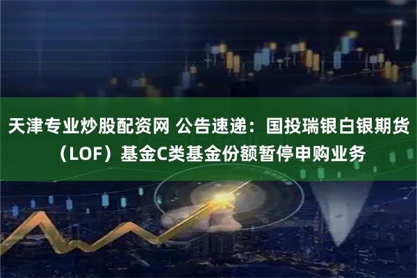 天津专业炒股配资网 公告速递：国投瑞银白银期货（LOF）基金C类基金份额暂停申购业务